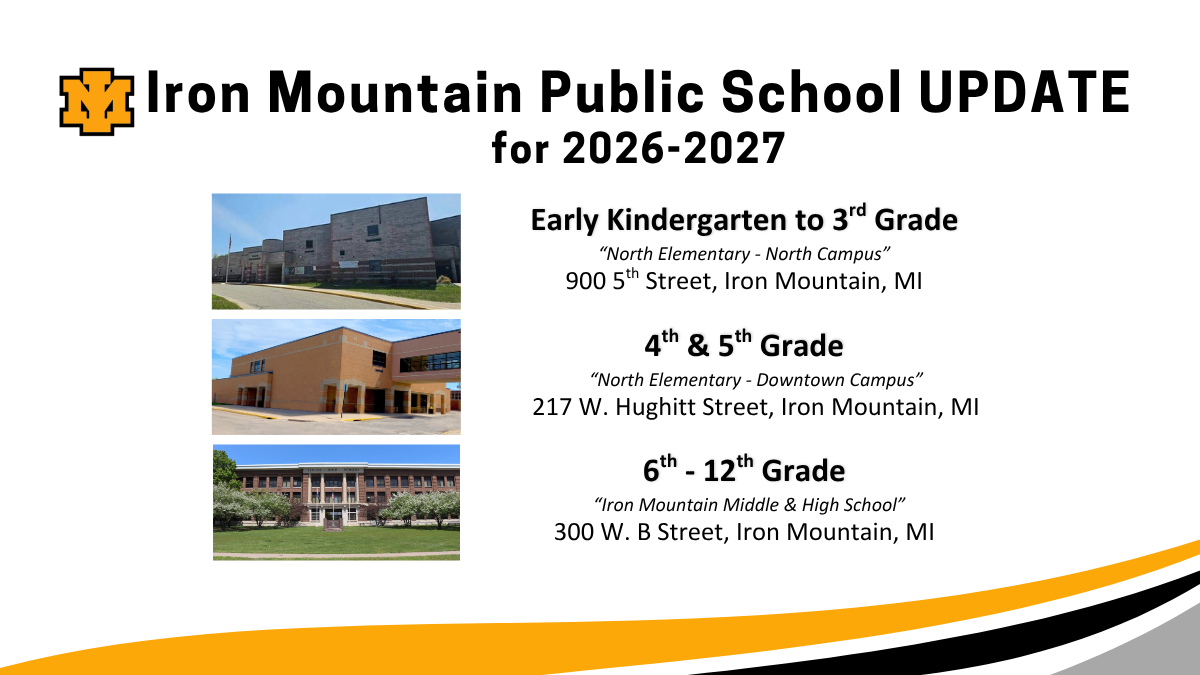 Promotional graphic titled "Iron Mountain Public School UPDATE for 2026-2027" featuring the black and gold "IM" school logo in the upper left corner. The graphic outlines school building assignments by grade level across three campuses: Early Kindergarten to 3rd Grade: "North Elementary - North Campus" located at 900 5th Street, Iron Mountain, MI. Accompanied by an exterior photo of a multi-toned brick school building. 4th & 5th Grade: "North Elementary - Downtown Campus" located at 217 W. Hughitt Street, Iron Mountain, MI. Accompanied by an exterior photo of a tan brick building featuring an elevated, enclosed pedestrian bridge. 6th - 12th Grade: "Iron Mountain Middle & High School" located at 300 W. B Street, Iron Mountain, MI. Accompanied by an exterior photo of a traditional multi-story brick school building with a large green lawn in front. The bottom of the graphic is accented with a decorative wavy border in yellow, black, and white.